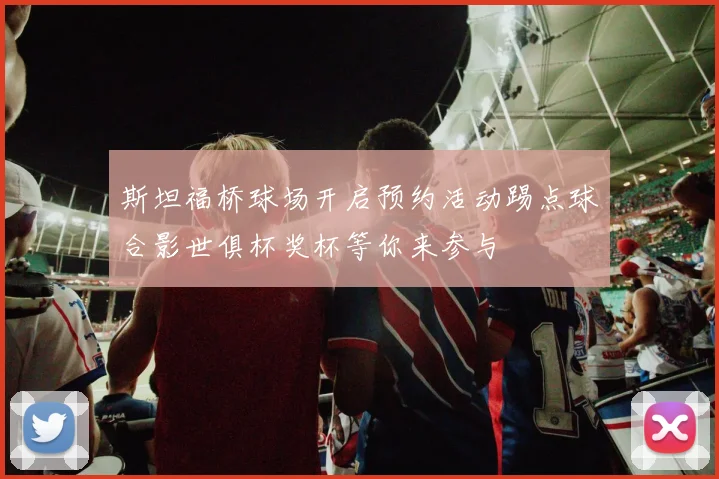 斯坦福桥球场开启预约活动踢点球合影世俱杯奖杯等你来参与