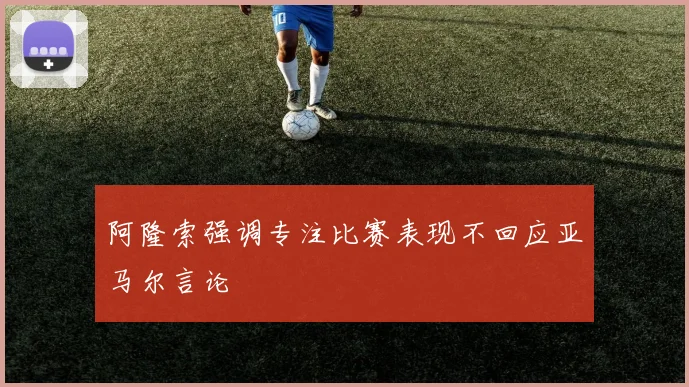 阿隆索强调专注比赛表现不回应亚马尔言论