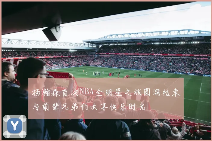 杨瀚森首次NBA全明星之旅圆满结束与前辈兄弟们共享快乐时光