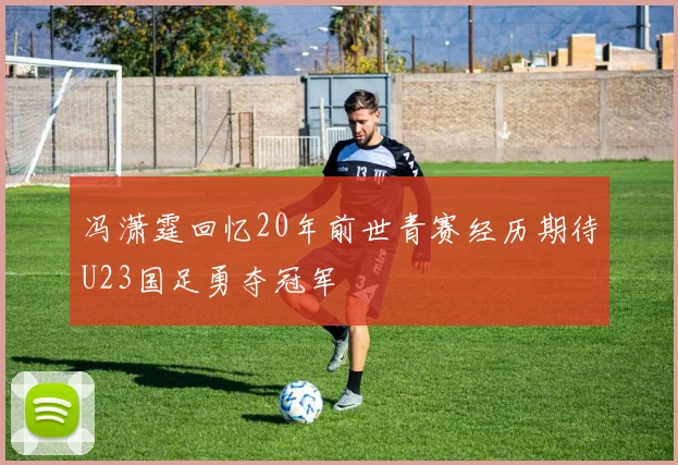 冯潇霆回忆20年前世青赛经历期待U23国足勇夺冠军