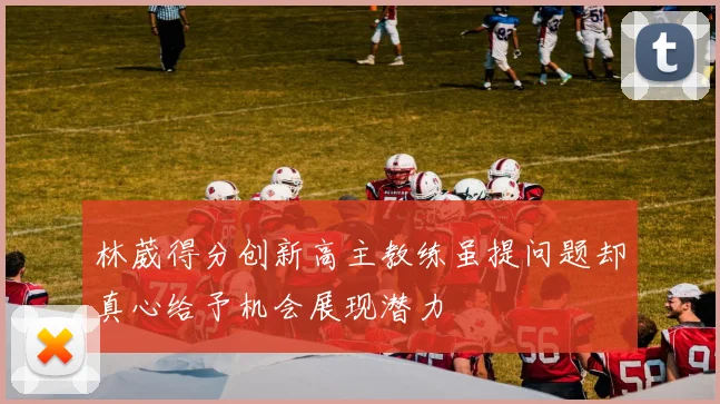 林葳得分创新高主教练虽提问题却真心给予机会展现潜力