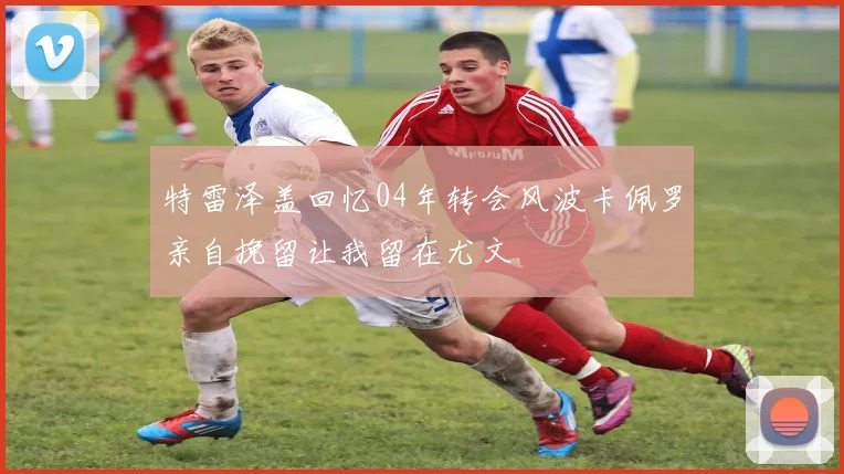 特雷泽盖回忆04年转会风波卡佩罗亲自挽留让我留在尤文