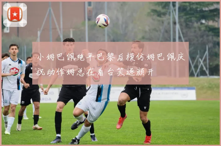 小姆巴佩绝平巴黎后模仿姆巴佩庆祝动作姆总在看台笑逐颜开