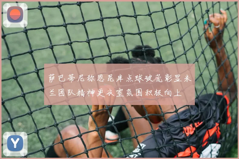 萨巴蒂尼称恩昆库点球破荒彰显米兰团队精神更衣室氛围积极向上
