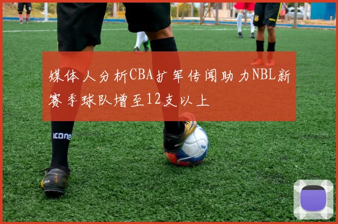 媒体人分析CBA扩军传闻助力NBL新赛季球队增至12支以上