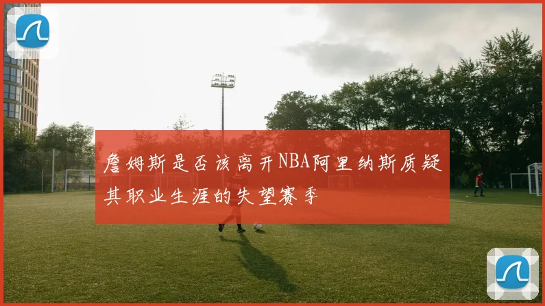 詹姆斯是否该离开NBA阿里纳斯质疑其职业生涯的失望赛季