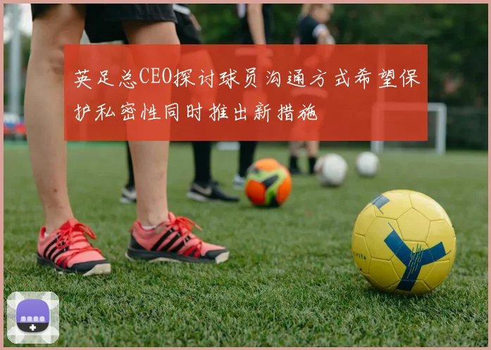 英足总CEO探讨球员沟通方式希望保护私密性同时推出新措施