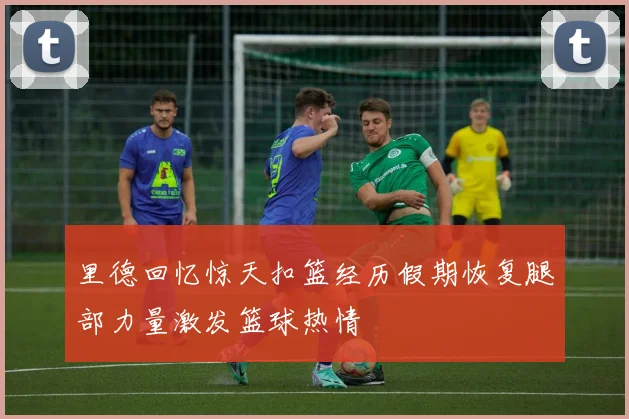 里德回忆惊天扣篮经历假期恢复腿部力量激发篮球热情