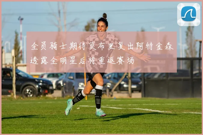 全员骑士期待莫布里复出阿特金森透露全明星后将重返赛场