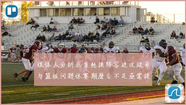 媒体人分析北京轮换阵容进攻效率与篮板问题休赛期磨合不足亟需提升