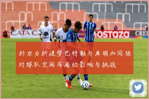 科尔分析追梦巴特勒与库明加同场对球队空间布局的影响与挑战