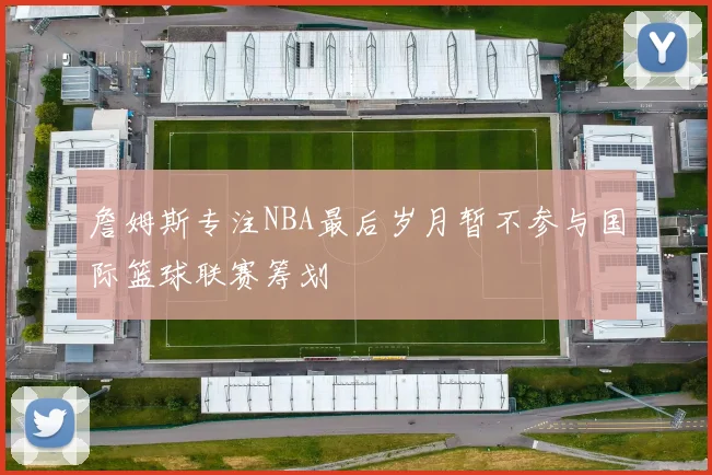 詹姆斯专注NBA最后岁月暂不参与国际篮球联赛筹划