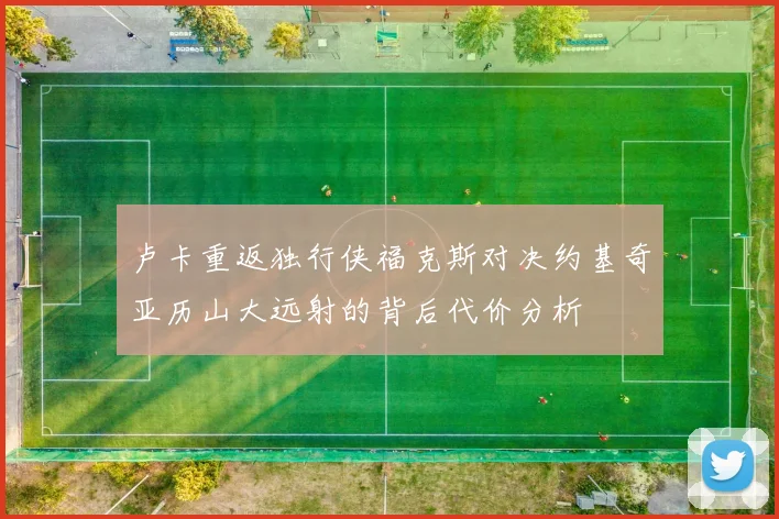 卢卡重返独行侠福克斯对决约基奇亚历山大远射的背后代价分析
