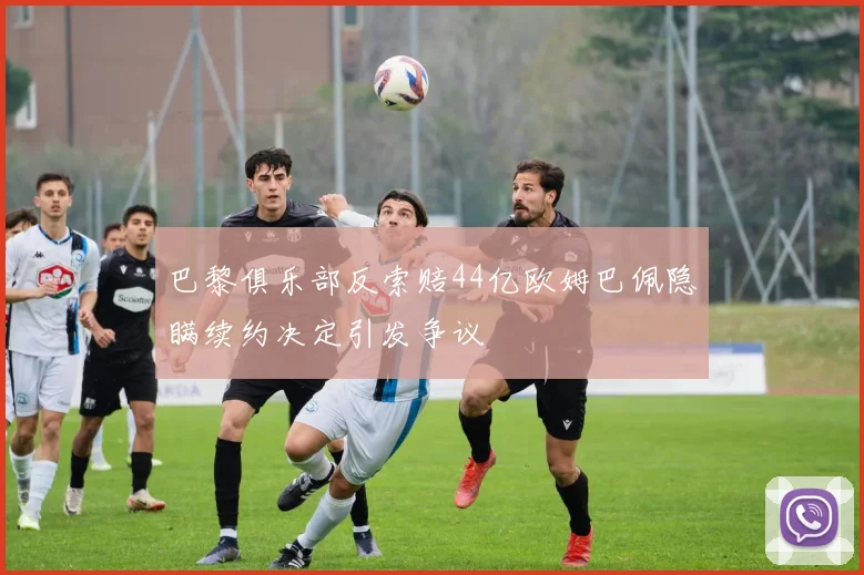 巴黎俱乐部反索赔44亿欧姆巴佩隐瞒续约决定引发争议