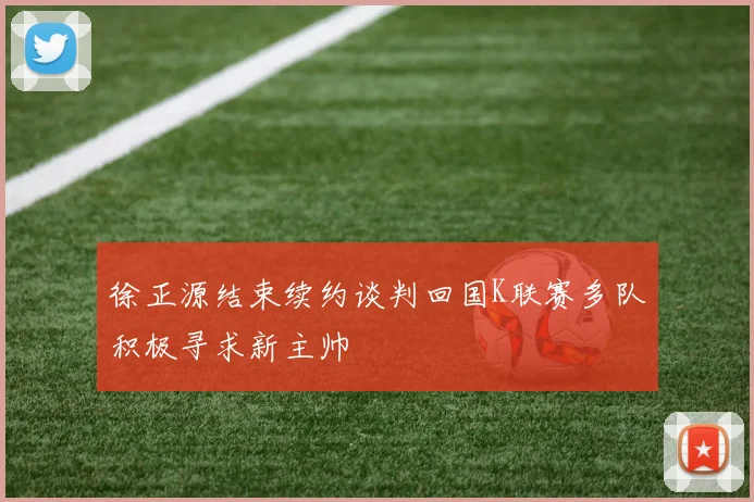 徐正源结束续约谈判回国K联赛多队积极寻求新主帅