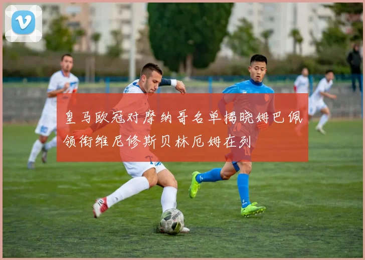 皇马欧冠对摩纳哥名单揭晓姆巴佩领衔维尼修斯贝林厄姆在列