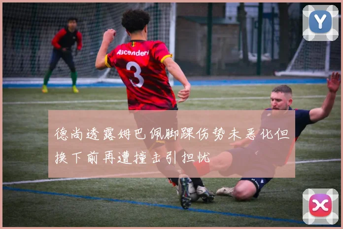 德尚透露姆巴佩脚踝伤势未恶化但换下前再遭撞击引担忧