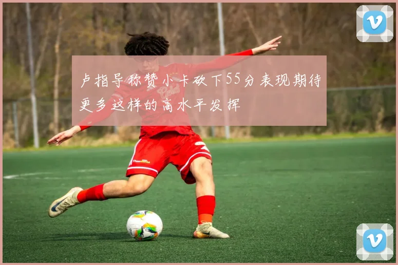 卢指导称赞小卡砍下55分表现期待更多这样的高水平发挥